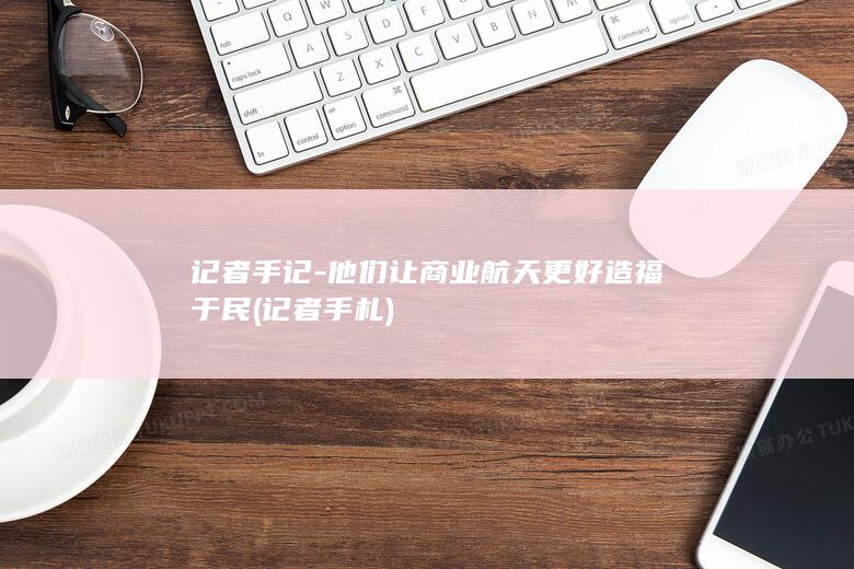 记者手记-他们让商业航天更好造福于民 (记者手札)