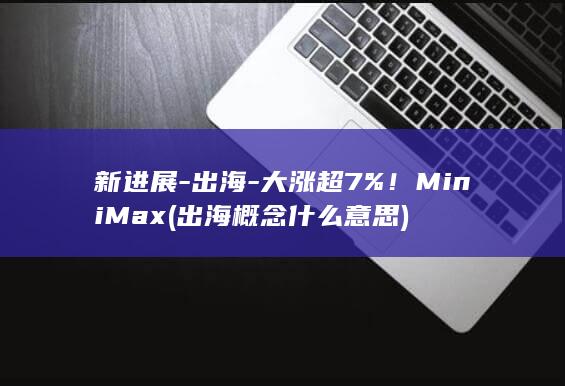 新进展-出海-大涨超7%！MiniMax (出海概念什么意思)