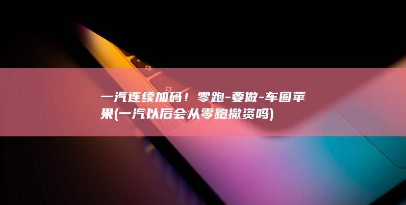 一汽连续加码！零跑-要做-车圈苹果 (一汽以后会从零跑撤资吗)