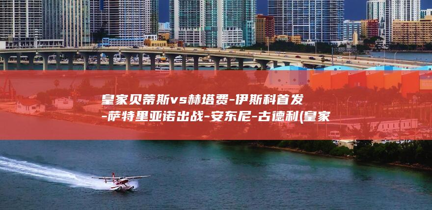 皇家贝蒂斯vs赫塔费-伊斯科首发-萨特里亚诺出战-安东尼-古德利 (皇家贝蒂斯vs皇马)