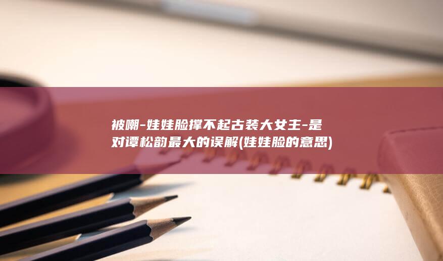 被嘲-娃娃脸撑不起古装大女主-是对谭松韵最大的误解 (娃娃脸的意思)