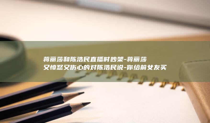 蒋丽莎和陈浩民直播时吵架-蒋丽莎又愤怒又伤心的对陈浩民说-你给前女友买的房子-写了她的名字 (蒋丽莎和陈浩民星座)