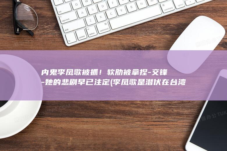 内鬼李凤歌被抓!软肋被拿捏-交锋-她的悲剧早已注定 (李凤歌是潜伏在台湾么)