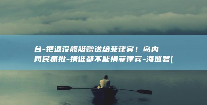 台-把退役舰艇赠送给菲律宾！岛内网民痛批-捐谁都不能捐菲律宾-海巡署 (台军退伍)