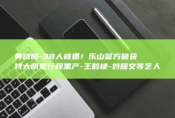 黄晓明-38人被抓！乐山警方破获特大明星行程黑产-王鹤棣-刘耀文等艺人中招-黄子韬 (黄晓明身价多少亿)