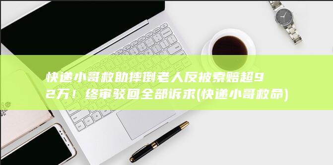 快递小哥救助摔倒老人反被索赔超92万!终审驳回全部诉求 (快递小哥救命)