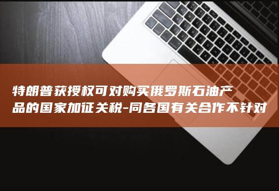特朗普获授权可对购买俄罗斯石油产品的国家加征关税-同各国有关合作不针对第三方-也不受第三方的干扰和胁迫-中方 (特朗普授权打击俄本土)