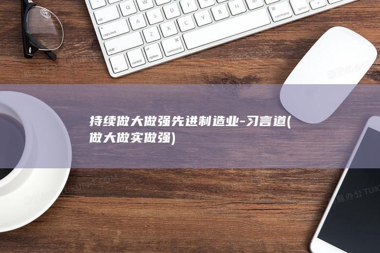 持续做大做强先进制造业-习言道 (做大做实做强)