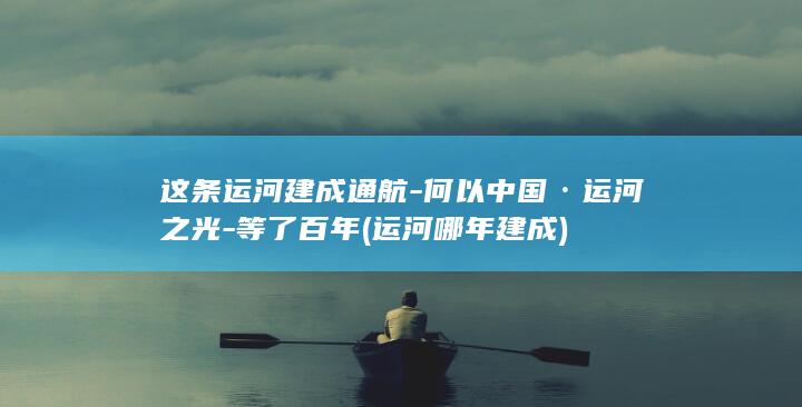 这条运河建成通航-何以中国·运河之光-等了百年 (运河哪年建成)