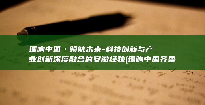 理响中国·领航未来-科技创新与产业创新深度融合的安徽经验 (理响中国齐鲁网)