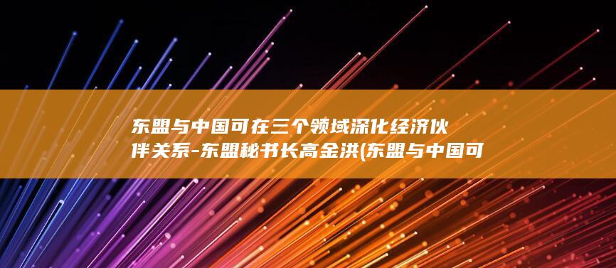 东盟与中国可在三个领域深化经济伙伴关系-东盟秘书长高金洪 (东盟与中国可以合作吗)