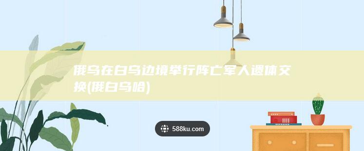 俄乌在白乌边境举行阵亡军人遗体交换 (俄白乌哈)