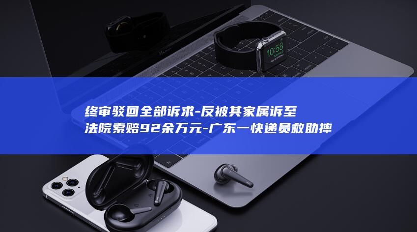 终审驳回全部诉求-反被其家属诉至法院索赔92余万元-广东一快递员救助摔倒老人 (终审判决被驳回还能重新起诉吗)