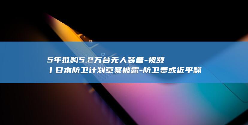 5年拟购5.2万台无人装备-视频丨日本防卫计划草案披露-防卫费或近乎翻倍 (购买a公司股票拟五年后出售)