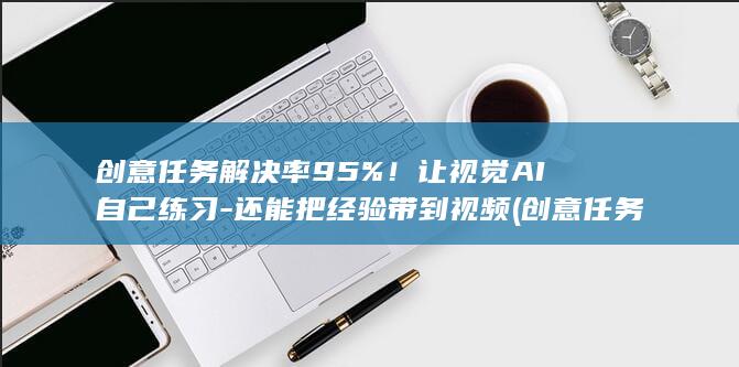 创意任务解决率95%!让视觉AI自己练习-还能把经验带到视频 (创意任务解决)