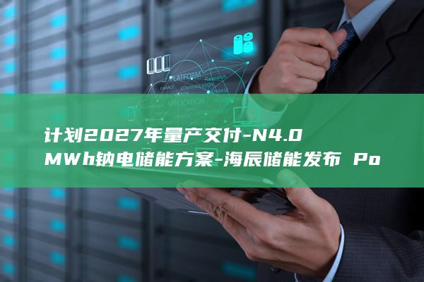 计划2027年量产交付-N4.0MWh钠电储能方案-海辰储能发布∞Power (计划2027)