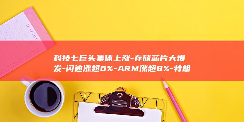 科技七巨头集体上涨-存储芯片大爆发-闪迪涨超6%-ARM涨超8%-特朗普称将决定是否恢复大规模作战-美股半导体 (科技七巨头是哪些)