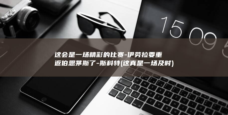 这会是一场精彩的比赛-伊劳拉要重返伯恩茅斯了-斯科特 (这真是一场及时)