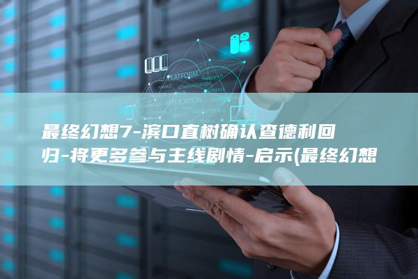 最终幻想7-滨口直树确认查德利回归-将更多参与主线剧情-启示 (最终幻想7rebirth)