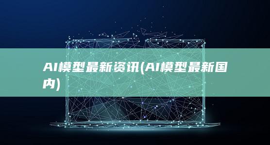 AI模型最新资讯 (AI模型最新国内)