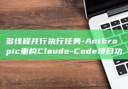 多线程并行执行任务-Anthropic重构Claude-Code项目功能 (多线程并行什么意思)