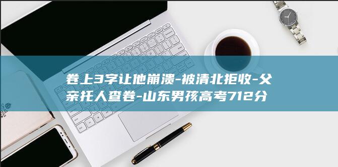 卷上3字让他崩溃-被清北拒收-父亲托人查卷-山东男孩高考712分