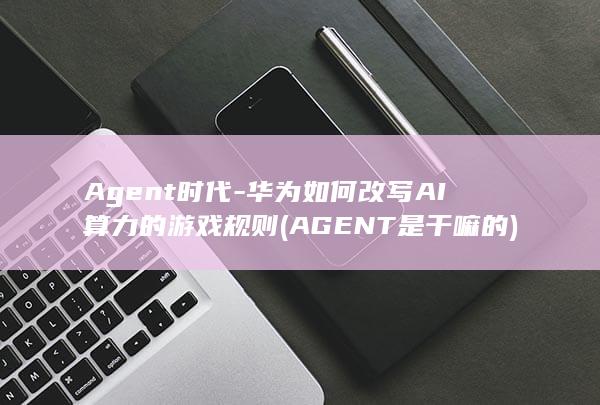Agent时代-华为如何改写AI算力的游戏规则 (AGENT是干嘛的)