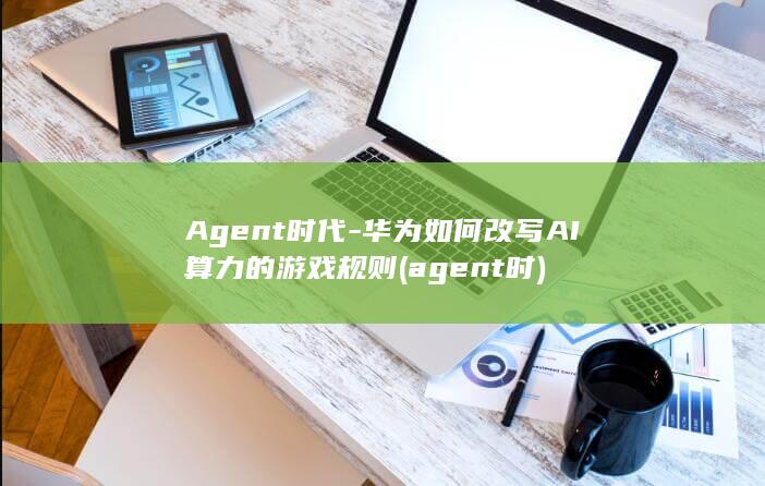 Agent时代-华为如何改写AI算力的游戏规则 (agent时)