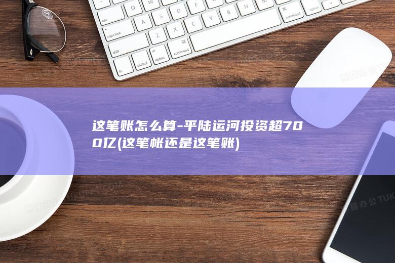 这笔账怎么算-平陆运河投资超700亿 (这笔帐还是这笔账)