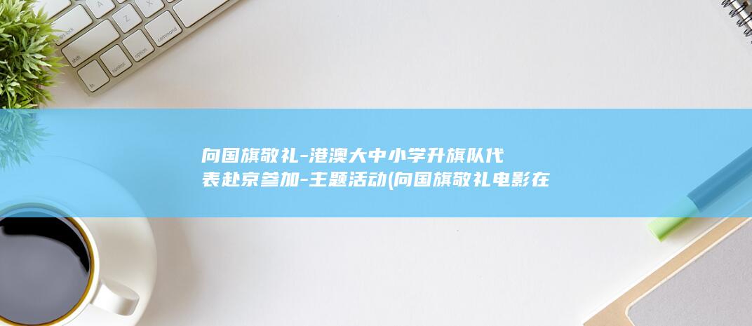 向国旗敬礼-港澳大中小学升旗队代表赴京参加-主题活动 (向国旗敬礼电影在线观看)