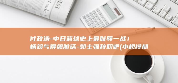 付政浩-中日篮球史上最耻辱一战！杨毅气得飙脏话-郭士强辞职吧 (小规模都是零申报吗)