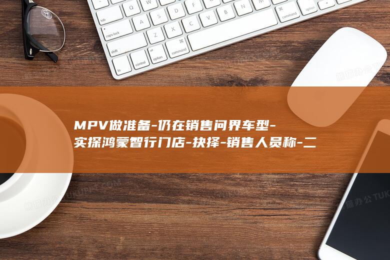 MPV做准备-仍在销售问界车型-实探鸿蒙智行门店-抉择-销售人员称-二选一-赛力斯渠道独立是为推轿车-但面临 (mpv需要什么驾照)
