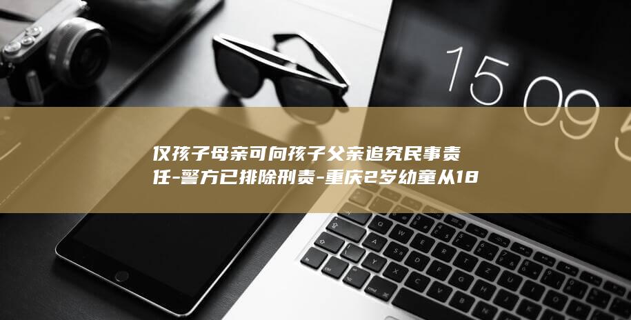 仅孩子母亲可向孩子父亲追究民事责任-警方已排除刑责-重庆2岁幼童从18楼坠亡后续 (仅孩子母亲可)