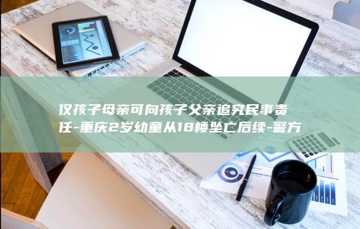 仅孩子母亲可向孩子父亲追究民事责任-重庆2岁幼童从18楼坠亡后续-警方已排除刑责 (只有母亲的信息可以办理出生证吗)