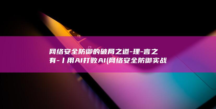 网络安全防御的破局之道-理-言之有-丨用AI打败AI (网络安全防御实战PDF)