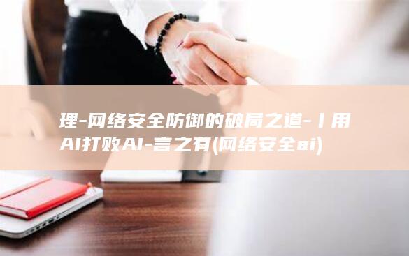 理-网络安全防御的破局之道-丨用AI打败AI-言之有 (网络安全ai)