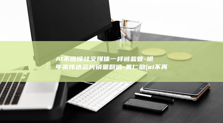 AI不应像社交媒体一样被监管-明年英伟达芯片销量翻倍-黄仁勋 (ai不再提示参考了哪些内容)