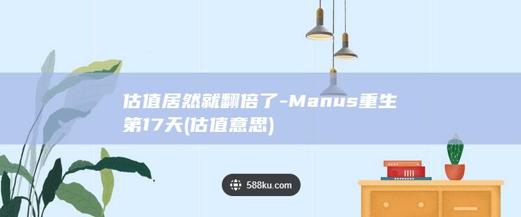 估值居然就翻倍了-Manus重生第17天 (估值意思)