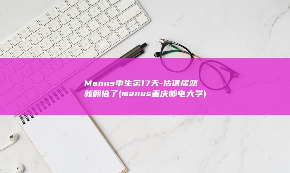 Manus重生第17天-估值居然就翻倍了 (manus重庆邮电大学)