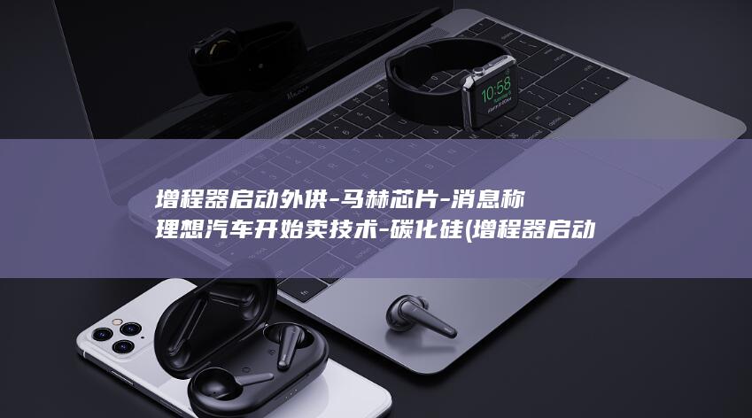 增程器启动外供-马赫芯片-消息称理想汽车开始卖技术-碳化硅 (增程器启动外观图片)