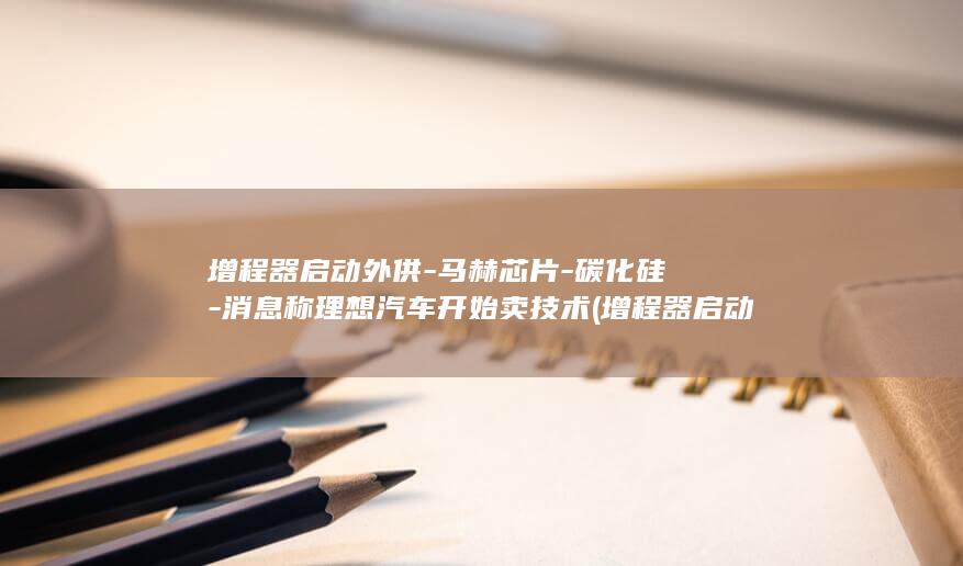 增程器启动外供-马赫芯片-碳化硅-消息称理想汽车开始卖技术 (增程器启动不了常见原因有哪些)