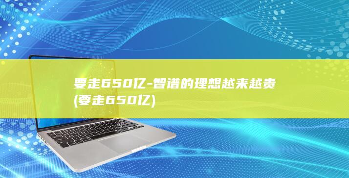 要走650亿-智谱的理想越来越贵 (要走650亿)