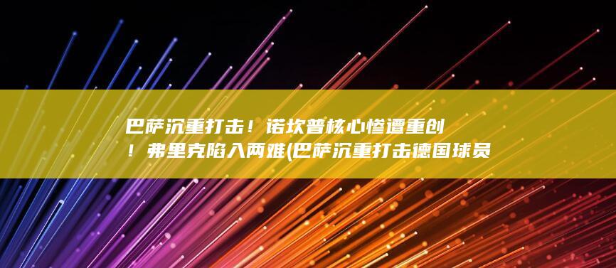 巴萨沉重打击！诺坎普核心惨遭重创！弗里克陷入两难 (巴萨沉重打击德国球员)