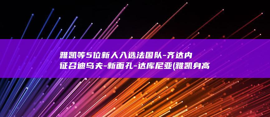 雅凯等5位新人入选法国队-齐达内征召迪乌夫-新面孔-达库尼亚 (雅凯身高年龄资料)