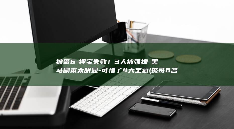 披哥6-押宝失败!3人被强捧-黑马剧本太明显-可惜了4大宝藏 (披哥6名场面)