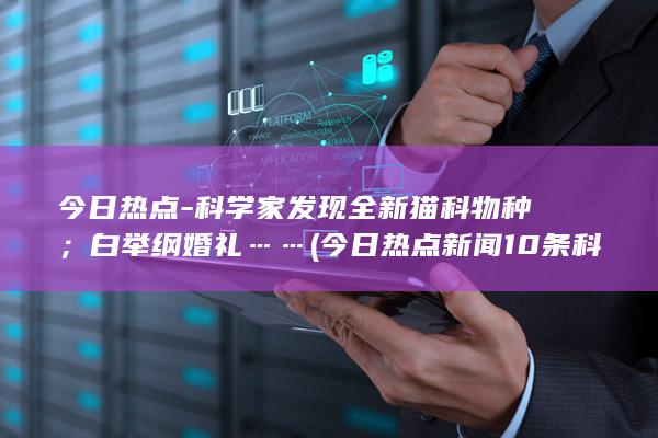 今日热点-科学家发现全新猫科物种；白举纲婚礼…… (今日热点新闻10条科技)