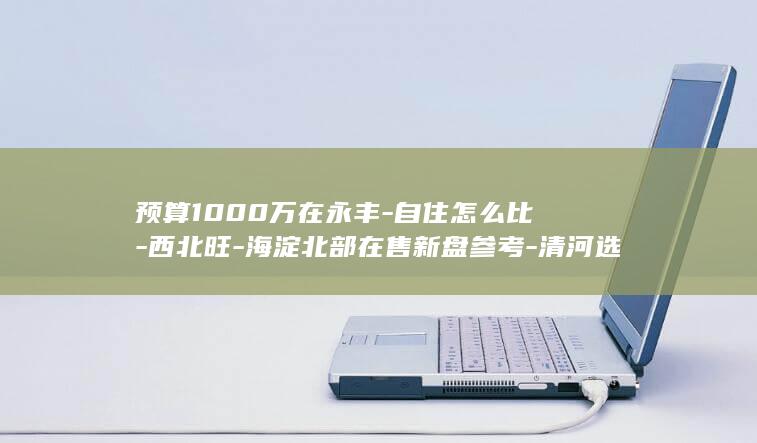 预算1000万在永丰-自住怎么比-西北旺-海淀北部在售新盘参考-清河选改善房 (预算1000元手机耐用品牌)