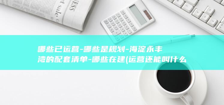 哪些已运营-哪些是规划-海淀永丰湾的配套清单-哪些在建 (运营还能叫什么)