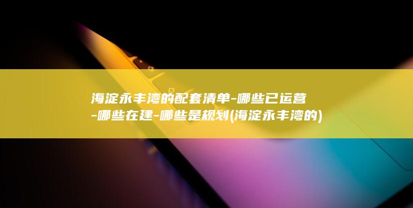 海淀永丰湾的配套清单-哪些已运营-哪些在建-哪些是规划 (海淀永丰湾的)