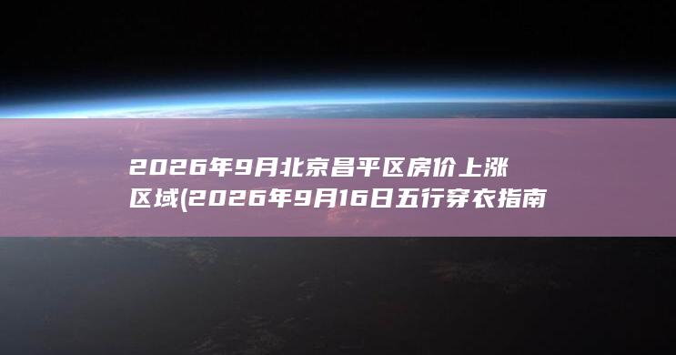 2026年9月北京昌平区房价上涨区域 (2026年9月16日五行穿衣指南)